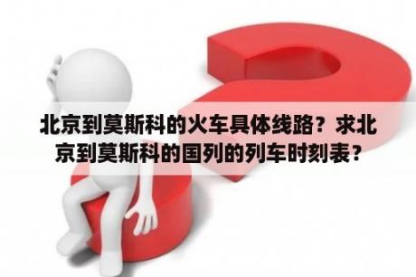 北京到莫斯科的火车具体线路？求北京到莫斯科的国列的列车时刻表？