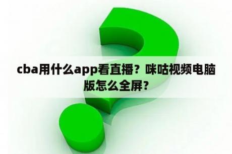 cba用什么app看直播？咪咕视频电脑版怎么全屏？