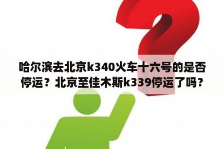 哈尔滨去北京k340火车十六号的是否停运？北京至佳木斯k339停运了吗？