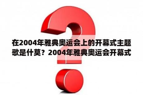 在2004年雅典奥运会上的开幕式主题歌是什莫？2004年雅典奥运会开幕式中国几时出场？