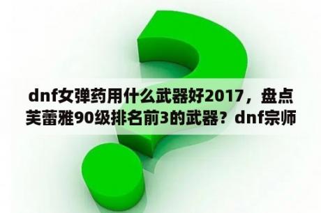 dnf女弹药用什么武器好2017，盘点芙蕾雅90级排名前3的武器？dnf宗师加点？