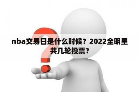 nba交易日是什么时候？2022全明星共几轮投票？