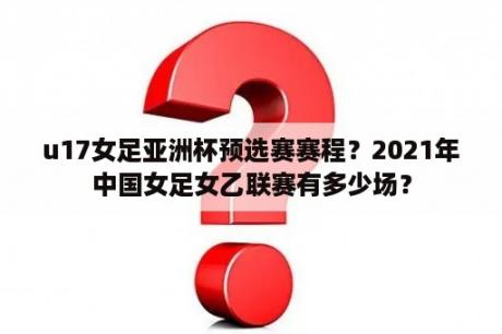 u17女足亚洲杯预选赛赛程？2021年中国女足女乙联赛有多少场？