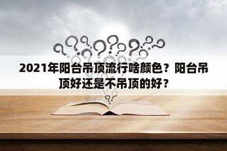 2021年阳台吊顶流行啥颜色？阳台吊顶好还是不吊顶的好？