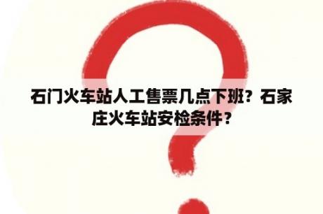 石门火车站人工售票几点下班？石家庄火车站安检条件？