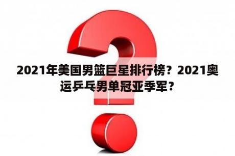 2021年美国男篮巨星排行榜？2021奥运乒乓男单冠亚季军？