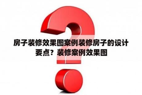 房子装修效果图案例装修房子的设计要点？装修案例效果图