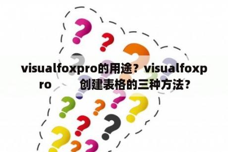 visualfoxpro的用途？visualfoxpro         创建表格的三种方法？