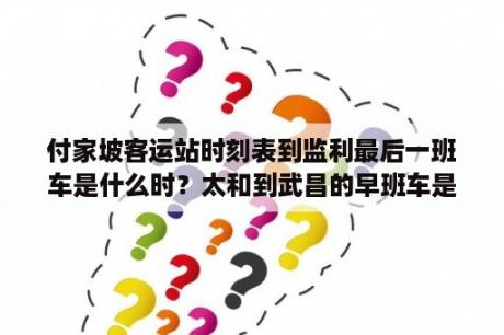 付家坡客运站时刻表到监利最后一班车是什么时？太和到武昌的早班车是什么时候？