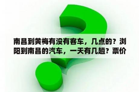 南昌到黄梅有没有客车，几点的？浏阳到南昌的汽车，一天有几趟？票价多少，路线，需要多少时间到达南昌？要详细的，坐过车的说？