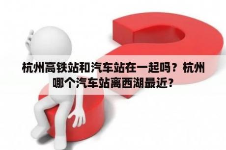 杭州高铁站和汽车站在一起吗？杭州哪个汽车站离西湖最近？