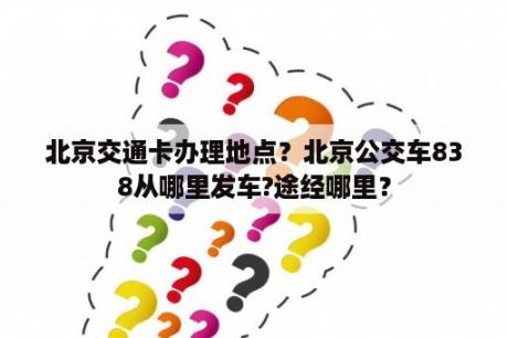 北京交通卡办理地点？北京公交车838从哪里发车?途经哪里？