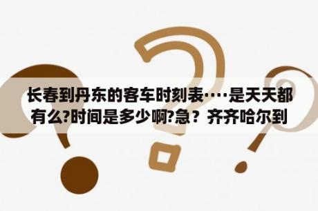 长春到丹东的客车时刻表····是天天都有么?时间是多少啊?急？齐齐哈尔到长春高速客运站时间表？