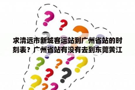 求清远市新城客运站到广州省站的时刻表？广州省站有没有去到东莞黄江的车？