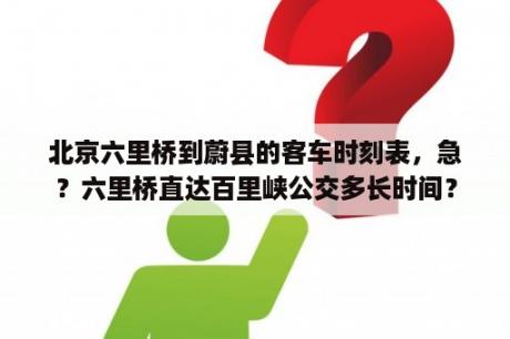 北京六里桥到蔚县的客车时刻表，急？六里桥直达百里峡公交多长时间？