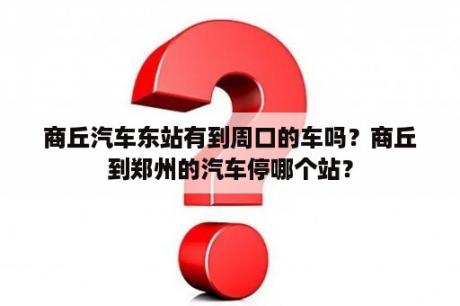 商丘汽车东站有到周口的车吗？商丘到郑州的汽车停哪个站？