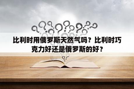 比利时用俄罗斯天然气吗？比利时巧克力好还是俄罗斯的好？