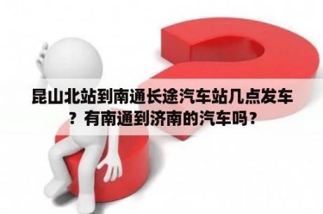 昆山北站到南通长途汽车站几点发车？有南通到济南的汽车吗？