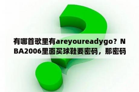 有哪首歌里有areyoureadygo？NBA2006里面买球鞋要密码，那密码在那里找，是多少？