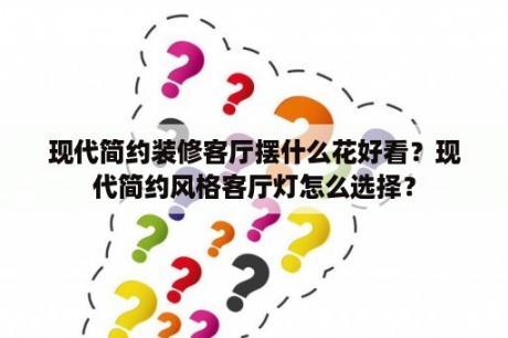 现代简约装修客厅摆什么花好看？现代简约风格客厅灯怎么选择？