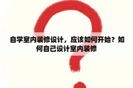 自学室内装修设计，应该如何开始？如何自己设计室内装修