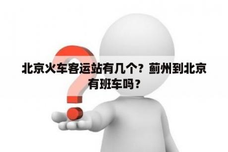 北京火车客运站有几个？蓟州到北京有班车吗？