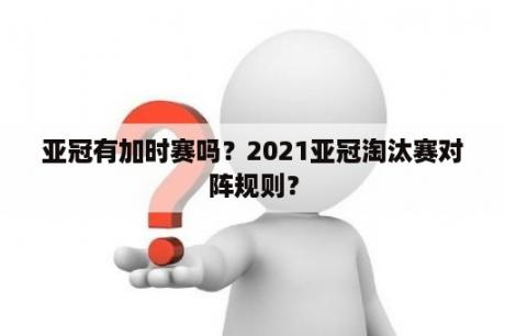 亚冠有加时赛吗？2021亚冠淘汰赛对阵规则？