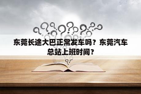 东莞长途大巴正常发车吗？东莞汽车总站上班时间？