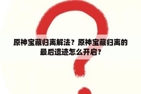 原神宝藏归离解法？原神宝藏归离的最后遗迹怎么开启？