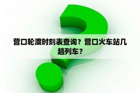 营口轮渡时刻表查询？营口火车站几趟列车？