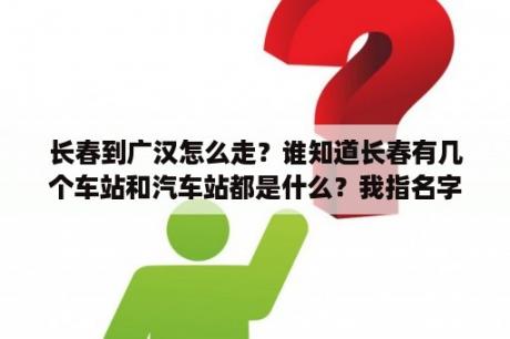 长春到广汉怎么走？谁知道长春有几个车站和汽车站都是什么？我指名字各位小伙伴们？