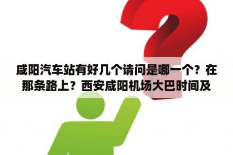 咸阳汽车站有好几个请问是哪一个？在那条路上？西安咸阳机场大巴时间及线路？