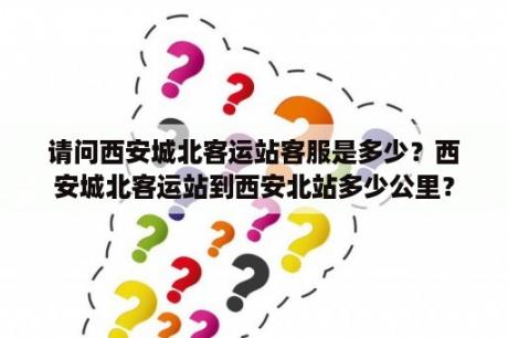 请问西安城北客运站客服是多少？西安城北客运站到西安北站多少公里？