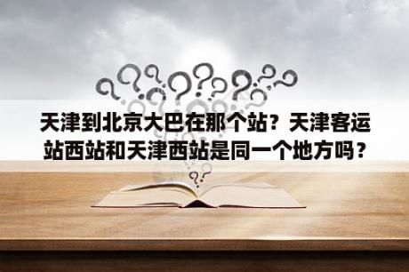 天津到北京大巴在那个站？天津客运站西站和天津西站是同一个地方吗？