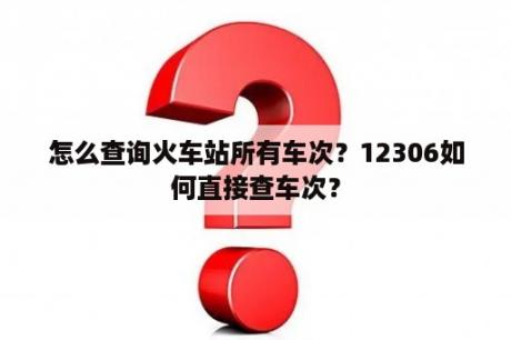 怎么查询火车站所有车次？12306如何直接查车次？