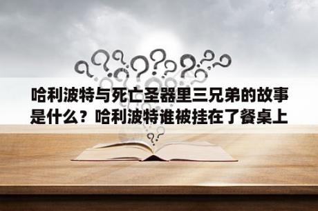 哈利波特与死亡圣器里三兄弟的故事是什么？哈利波特谁被挂在了餐桌上第七部的？