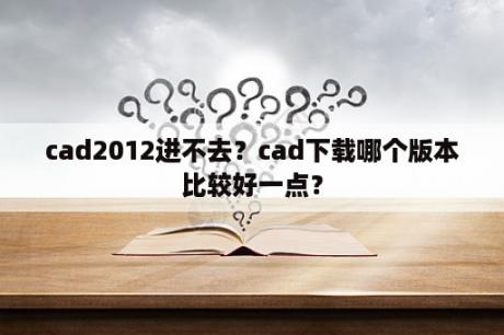 cad2012进不去？cad下载哪个版本比较好一点？