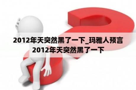 2012年天突然黑了一下_玛雅人预言2012年天突然黑了一下