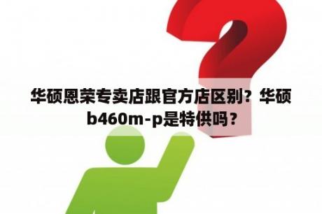 华硕恩荣专卖店跟官方店区别？华硕b460m-p是特供吗？