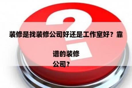 装修是找装修公司好还是工作室好？靠谱的装修
公司？