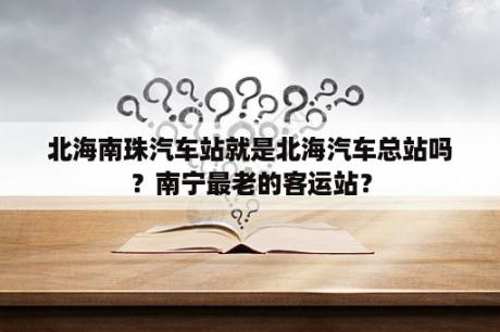 北海南珠汽车站就是北海汽车总站吗？南宁最老的客运站？