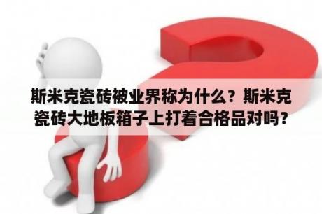 斯米克瓷砖被业界称为什么？斯米克瓷砖大地板箱子上打着合格品对吗？