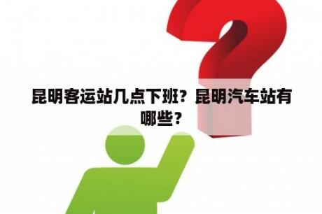 昆明客运站几点下班？昆明汽车站有哪些？