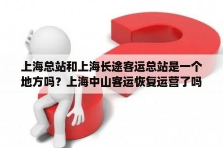 上海总站和上海长途客运总站是一个地方吗？上海中山客运恢复运营了吗？