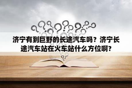 济宁有到巨野的长途汽车吗？济宁长途汽车站在火车站什么方位啊？