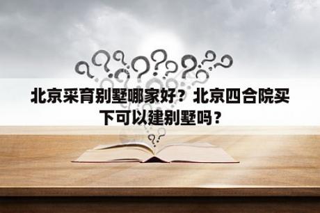 北京采育别墅哪家好？北京四合院买下可以建别墅吗？