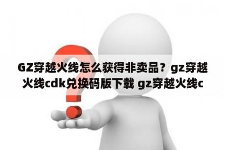 GZ穿越火线怎么获得非卖品？gz穿越火线cdk兑换码版下载 gz穿越火线cdk兑换码大全2021