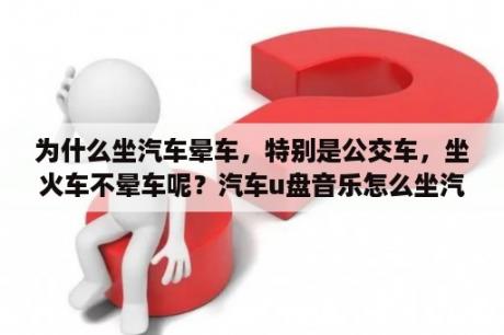 为什么坐汽车晕车，特别是公交车，坐火车不晕车呢？汽车u盘音乐怎么坐汽车上使用？