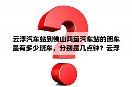 云浮汽车站到佛山鸿运汽车站的班车是有多少班车，分别是几点钟？云浮东站出站口到新兴汽车客运站怎么走？