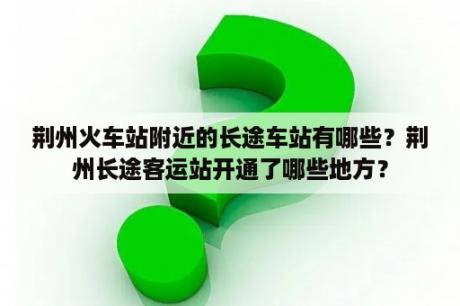 荆州火车站附近的长途车站有哪些？荆州长途客运站开通了哪些地方？